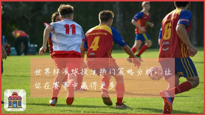 世界杯滚球投注热门策略分析，让你在赛事中赢得更多